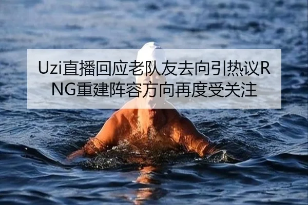 Uzi直播回应老队友去向引热议RNG重建阵容方向再度受关注