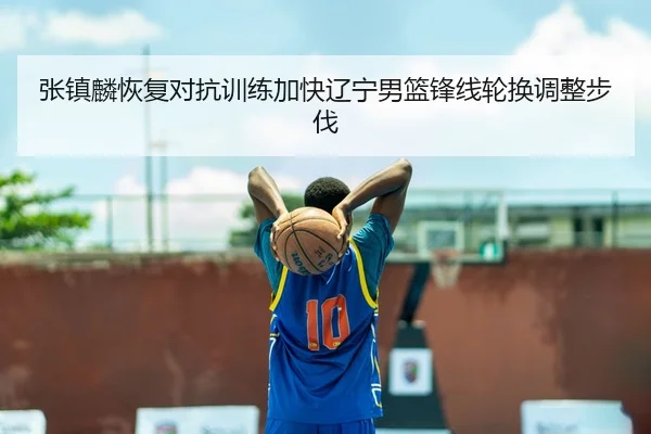 张镇麟恢复对抗训练加快辽宁男篮锋线轮换调整步伐